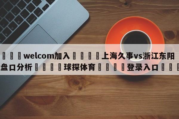 🌾welcom加入🌾上海久事vs浙江东阳光盘口分析🐳球探体育🐳登录入口🐳