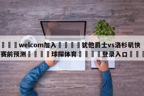 🌾welcom加入🌾犹他爵士vs洛杉矶快船赛前预测🐳球探体育🐳登录入口🐳