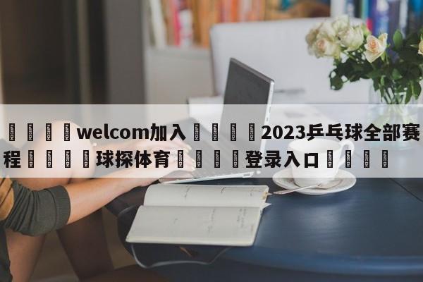 🌾welcom加入🌾2023乒乓球全部赛程🐳球探体育🐳登录入口🐳
