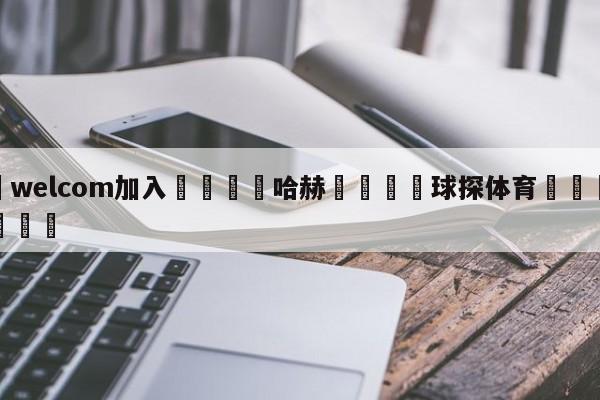 🌾welcom加入🌾哈赫🐳球探体育🐳登录入口🐳